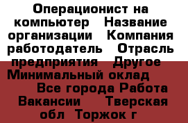 Операционист на компьютер › Название организации ­ Компания-работодатель › Отрасль предприятия ­ Другое › Минимальный оклад ­ 19 000 - Все города Работа » Вакансии   . Тверская обл.,Торжок г.